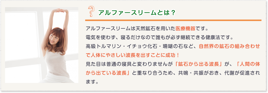 アルファースリームとは？アルファースリームは天然鉱石を用いた医療機器です。
電気を使わず、寝るだけなので誰もが必ず継続できる健康法です。
高級トルマリン・イチョウ化石・珊瑚の石など、自然界の鉱石の組み合わせで人体にやさしい波長を出すことに成功！
見た目は普通の寝具と変わりませんが「鉱石から出る波長」が、「人間の体から出ている波長」と重なり合うため、共鳴・共振がおき、代謝が促進されます。
