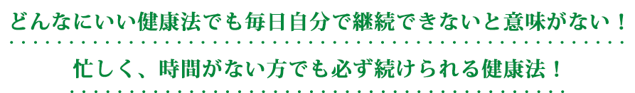 どんなにいい健康法でも毎日自分で継続できないと意味がない！忙しく、時間がない方でも必ず続けられる健康法！