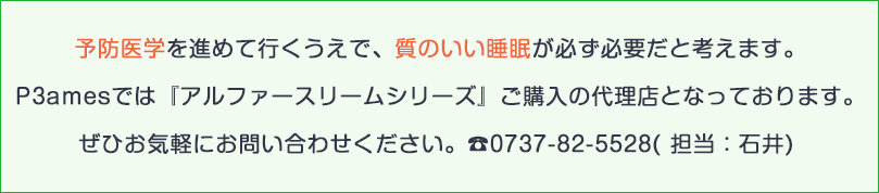 予防医学を進めて行くうえで、質のいい睡眠が必ず必要だと考えます。
P3amesでは『アルファースリームシリーズ』ご購入の代理店となっております。
ぜひお気軽にお問い合わせください。☎0737-82-5528( 担当：石井) 