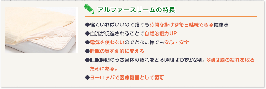 アルファースリームの特長　●寝ていればいいので誰でも時間を掛けず毎日継続できる健康法
●血流が促進されることで自然治癒力UP
●電気を使わないのでどなた様でも安心・安全
●睡眠の質を劇的に変える
●睡眠時間のうち身体の疲れをとる時間はわずか2割。8割は脳の疲れを取る
　ためにある。
●ヨーロッパで医療機器として認可
（ ヨーロッパで初の電気を使わない「赤外線治療器」）