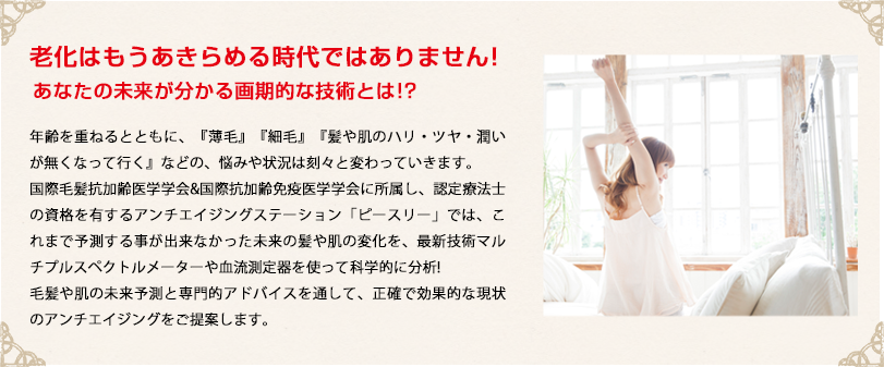 老化はもうあきらめる時代ではありません!あなたの未来が分かる画期的な技術とは!?年齢を重ねるとともに、『薄毛』『細毛』『髪や肌のハリ・ツヤ・潤いが無くなって行く』などの、悩みや状況は刻々と変わっていきます。
国際毛髪抗加齢医学学会&国際抗加齢免疫医学学会に所属し、認定療法士の資格を有するアンチエイジングステーション「ピースリー」では、これまで予測する事が出来なかった未来の髪や肌の変化を、最新技術マルチプルスペクトルメーターや血流測定器を使って科学的に分析!
毛髪や肌の未来予測と専門的アドバイスを通して、正確で効果的な現状のアンチエイジングをご提案します。
